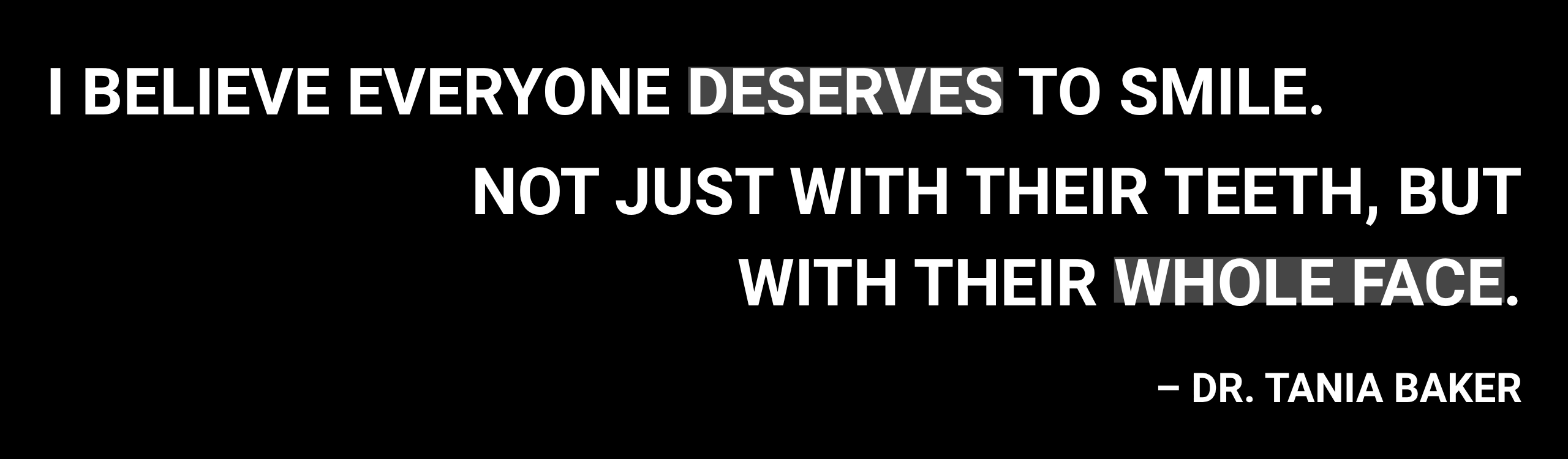 I believe everyone deserves to smile. Not just with their teeth, but with their whole face. — Dr. Tania Baker